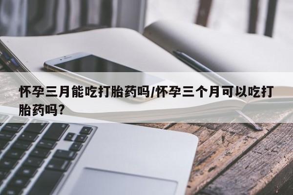 网上米非米索在线购买怀孕三月能吃打胎药吗/怀孕三个月可以吃打胎药吗?