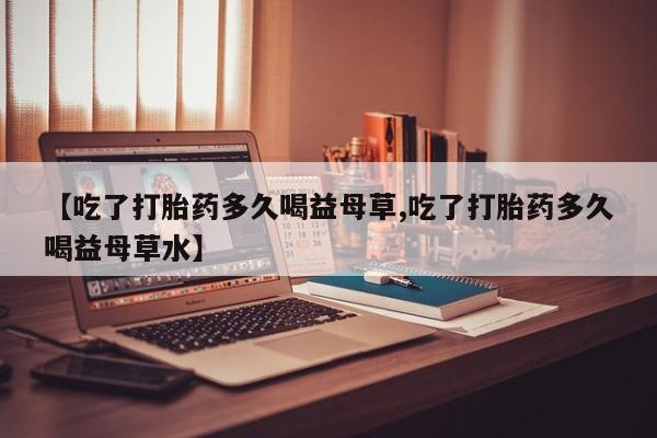 网上米非米索在线购买【吃了打胎药多久喝益母草,吃了打胎药多久喝益母草水】