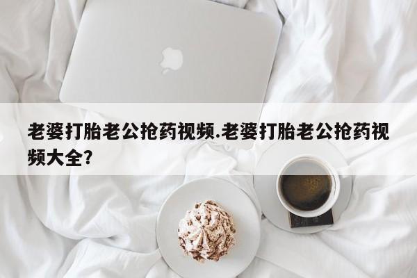 网上米非米索在线购买老婆打胎老公抢药视频.老婆打胎老公抢药视频大全？