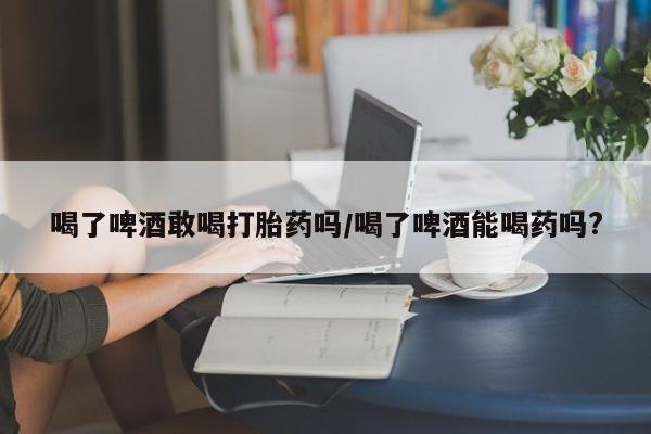 网上米非米索在线购买喝了啤酒敢喝打胎药吗/喝了啤酒能喝药吗?