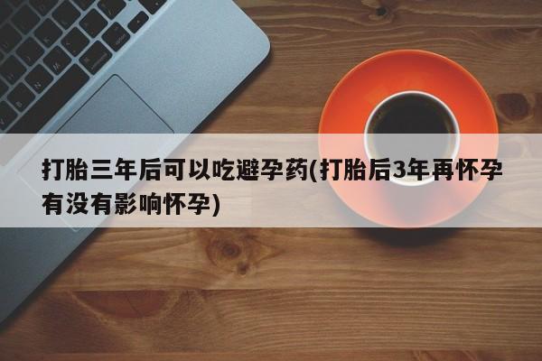 网上米非米索在线购买打胎三年后可以吃避孕药(打胎后3年再怀孕有没有影响怀孕)