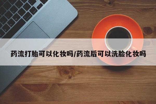 网上米非米索在线购买药流打胎可以化妆吗/药流后可以洗脸化妆吗