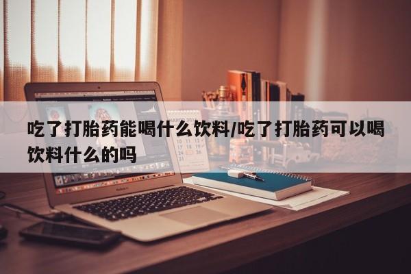 网上米非米索在线购买吃了打胎药能喝什么饮料/吃了打胎药可以喝饮料什么的吗