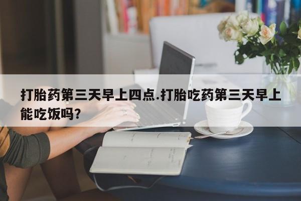网上米非米索在线购买打胎药第三天早上四点.打胎吃药第三天早上能吃饭吗？
