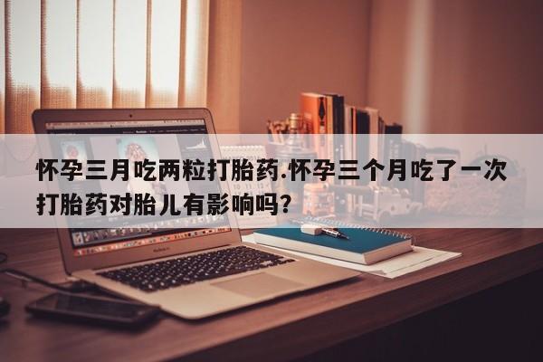 网上米非米索在线购买怀孕三月吃两粒打胎药.怀孕三个月吃了一次打胎药对胎儿有影响吗？