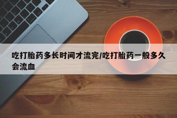 网上米非米索在线购买吃打胎药多长时间才流完/吃打胎药一般多久会流血