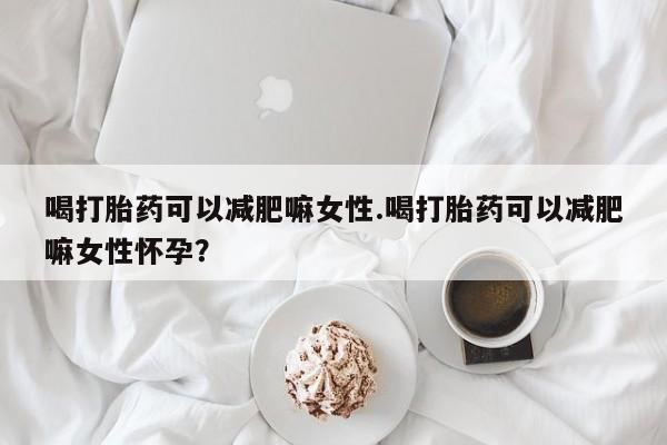 网上米非米索在线购买喝打胎药可以减肥嘛女性.喝打胎药可以减肥嘛女性怀孕？