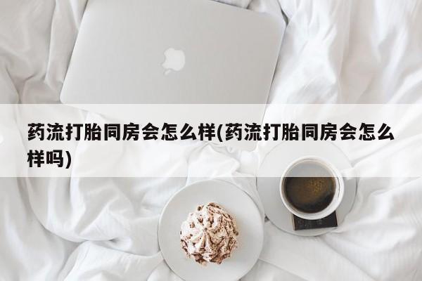 网上米非米索在线购买药流打胎同房会怎么样(药流打胎同房会怎么样吗)