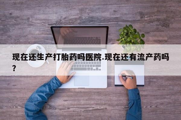 网上米非米索在线购买现在还生产打胎药吗医院.现在还有流产药吗？