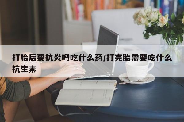 网上米非米索在线购买打胎后要抗炎吗吃什么药/打完胎需要吃什么抗生素