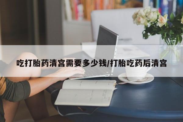 网上米非米索在线购买吃打胎药清宫需要多少钱/打胎吃药后清宫