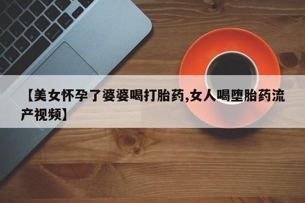 网上米非米索在线购买【美女怀孕了婆婆喝打胎药,女人喝堕胎药流产视频】