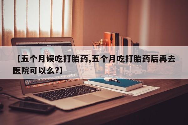 网上米非米索在线购买【五个月误吃打胎药,五个月吃打胎药后再去医院可以么?】