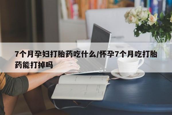 网上米非米索在线购买7个月孕妇打胎药吃什么/怀孕7个月吃打胎药能打掉吗