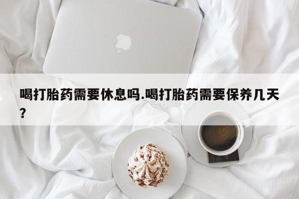 网上米非米索在线购买喝打胎药需要休息吗.喝打胎药需要保养几天？