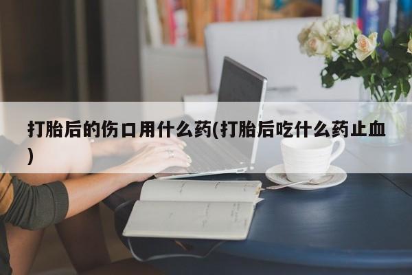网上米非米索在线购买打胎后的伤口用什么药(打胎后吃什么药止血)