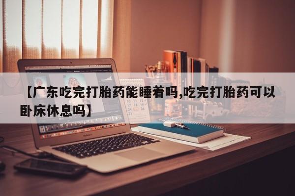 网上米非米索在线购买【广东吃完打胎药能睡着吗,吃完打胎药可以卧床休息吗】