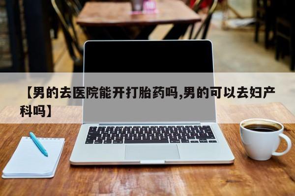 网上米非米索在线购买【男的去医院能开打胎药吗,男的可以去妇产科吗】
