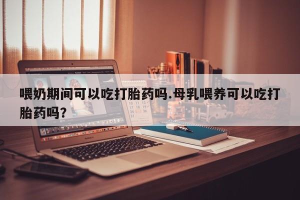 网上米非米索在线购买喂奶期间可以吃打胎药吗.母乳喂养可以吃打胎药吗？