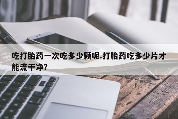 网上米非米索在线购买吃打胎药一次吃多少颗呢.打胎药吃多少片才能流干净？