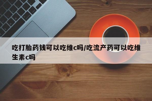 网上米非米索在线购买吃打胎药钱可以吃维c吗/吃流产药可以吃维生素c吗