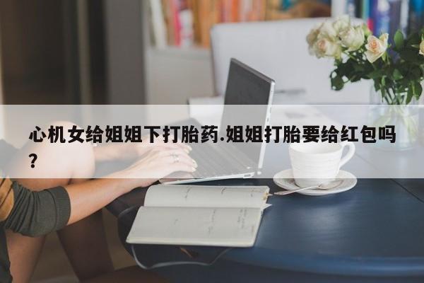 网上米非米索在线购买心机女给姐姐下打胎药.姐姐打胎要给红包吗？